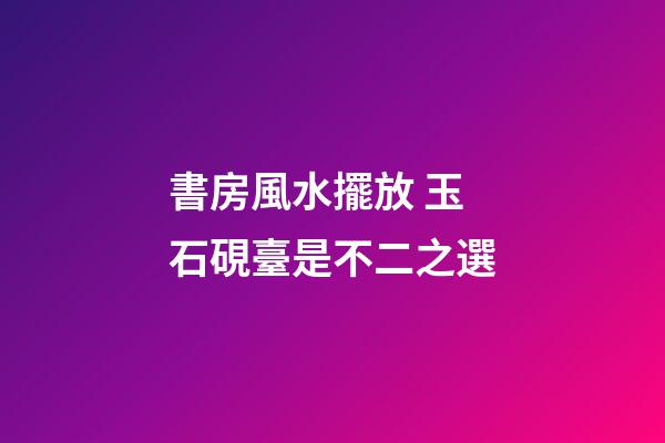 書房風水擺放 玉石硯臺是不二之選